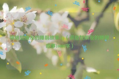 ​讲给女朋友的睡前故事(1)（讲给女朋友的睡前故事10000字）