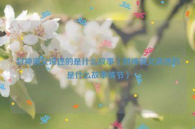 ​封神演义讲述的是什么故事（封神演义讲述的是什么故事情节）