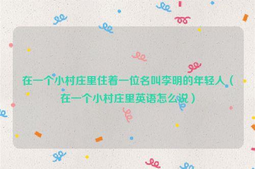 在一个小村庄里住着一位名叫李明的年轻人(在一个小村庄里英语怎么说)