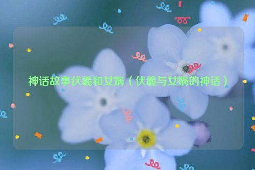 神话故事伏羲和女娲（伏羲与女娲的神话）